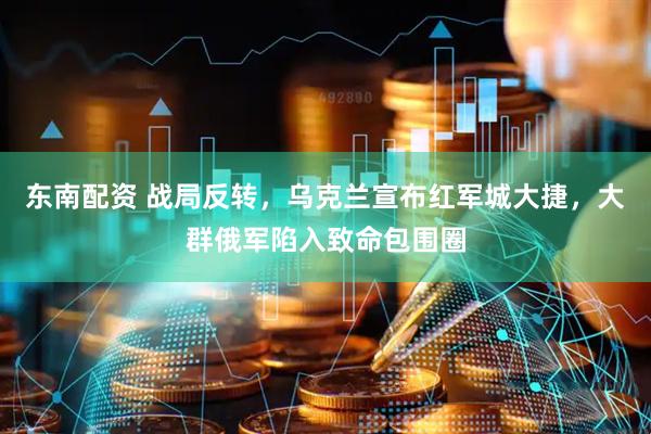 东南配资 战局反转，乌克兰宣布红军城大捷，大群俄军陷入致命包围圈