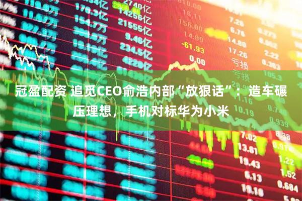 冠盈配资 追觅CEO俞浩内部“放狠话”：造车碾压理想，手机对标华为小米