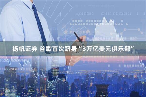 扬帆证券 谷歌首次跻身“3万亿美元俱乐部”