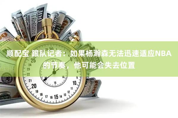 顺配宝 跟队记者：如果杨瀚森无法迅速适应NBA的节奏，他可能会失去位置