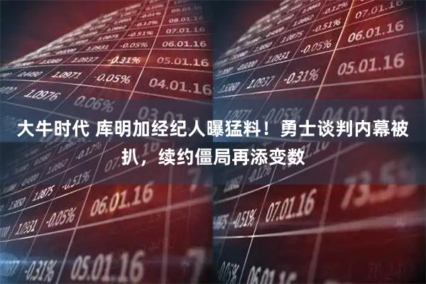 大牛时代 库明加经纪人曝猛料！勇士谈判内幕被扒，续约僵局再添变数
