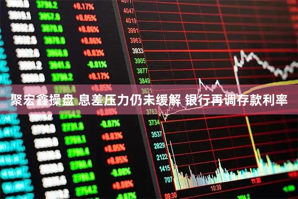 聚宏鑫操盘 息差压力仍未缓解 银行再调存款利率