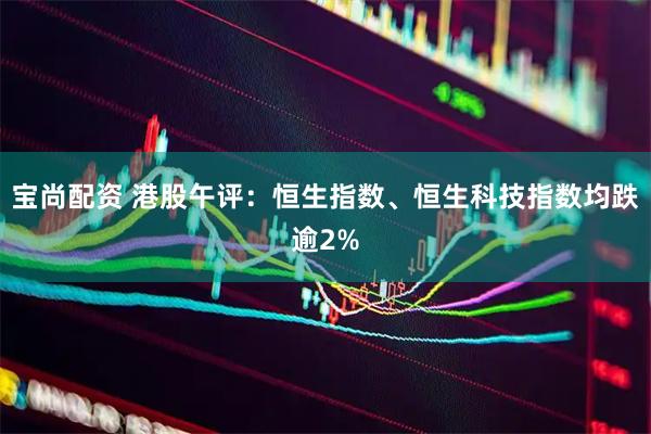 宝尚配资 港股午评：恒生指数、恒生科技指数均跌逾2%