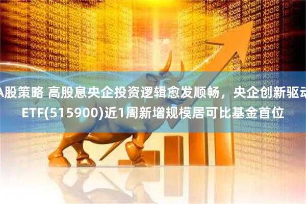 A股策略 高股息央企投资逻辑愈发顺畅，央企创新驱动ETF(515900)近1周新增规模居可比基金首位