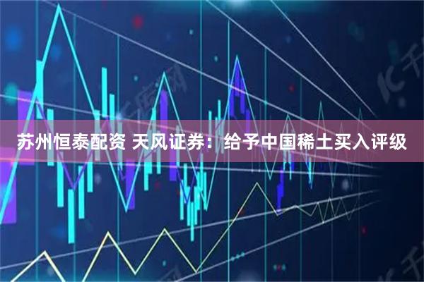 苏州恒泰配资 天风证券：给予中国稀土买入评级