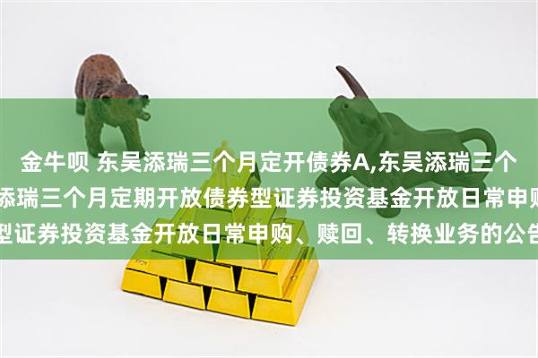 金牛呗 东吴添瑞三个月定开债券A,东吴添瑞三个月定开债券C: 关于东吴添瑞三个月定期开放债券型证券投资基金开放日常申购、赎回、转换业务的公告