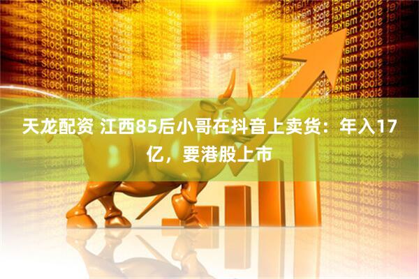 天龙配资 江西85后小哥在抖音上卖货：年入17亿，要港股上市