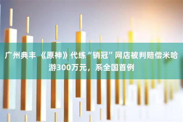 广州典丰 《原神》代练“销冠”网店被判赔偿米哈游300万元，系全国首例