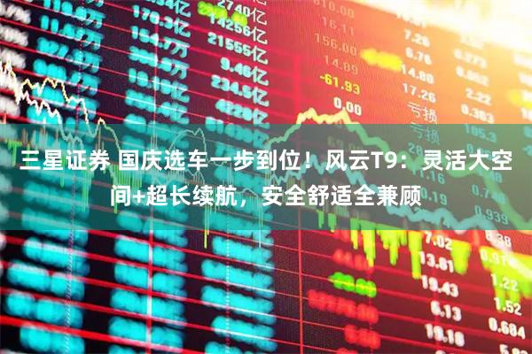 三星证券 国庆选车一步到位！风云T9：灵活大空间+超长续航，安全舒适全兼顾
