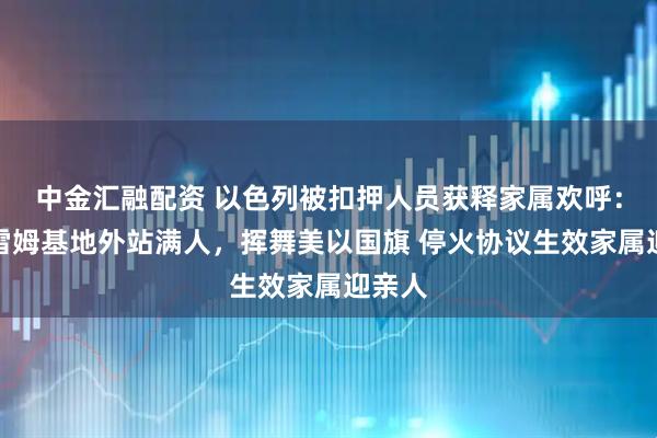 中金汇融配资 以色列被扣押人员获释家属欢呼:以军雷姆基地外站满人,挥舞美以国旗 停火协议生效家属迎亲人
