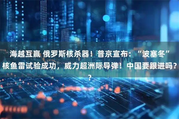 海越互赢 俄罗斯核杀器!普京宣布:“波塞冬”核鱼雷试验成功,威力超洲际导弹!中国要跟进吗?