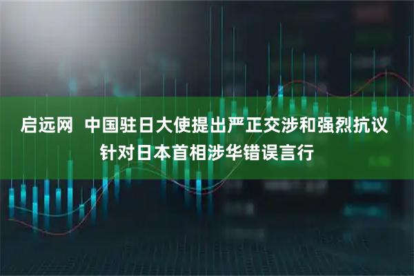 启远网  中国驻日大使提出严正交涉和强烈抗议 针对日本首相涉华错误言行