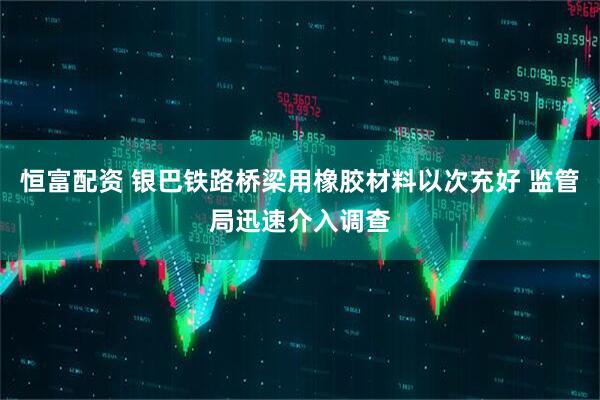 恒富配资 银巴铁路桥梁用橡胶材料以次充好 监管局迅速介入调查
