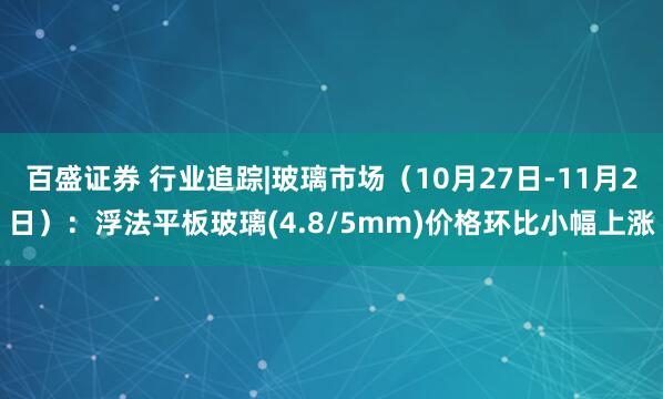 百盛证券 行业追踪|玻璃市场(10月27日-11月2日):浮法平板玻璃(4.8/5mm)价格环比小幅上涨