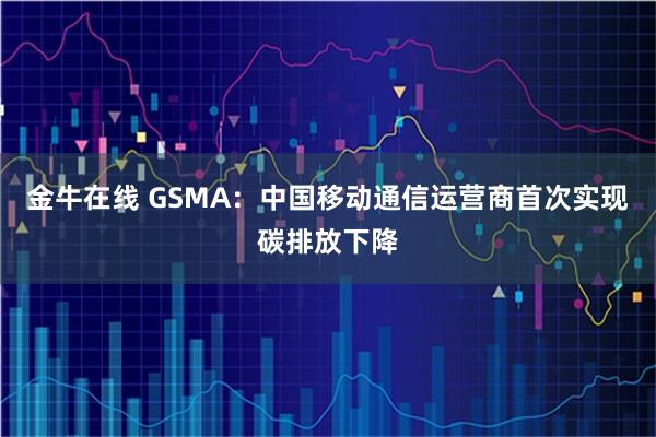 金牛在线 GSMA:中国移动通信运营商首次实现碳排放下降