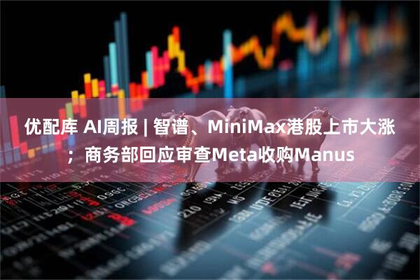 优配库 AI周报 | 智谱、MiniMax港股上市大涨；商务部回应审查Meta收购Manus