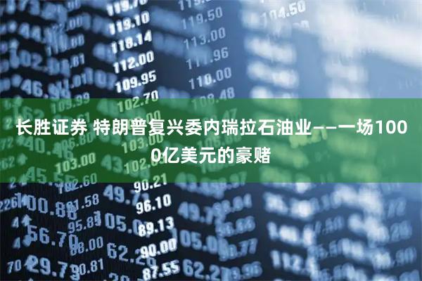 长胜证券 特朗普复兴委内瑞拉石油业——一场1000亿美元的豪赌