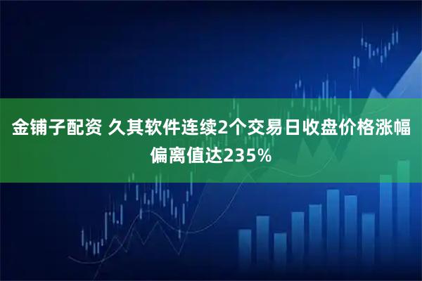 金铺子配资 久其软件连续2个交易日收盘价格涨幅偏离值达235%