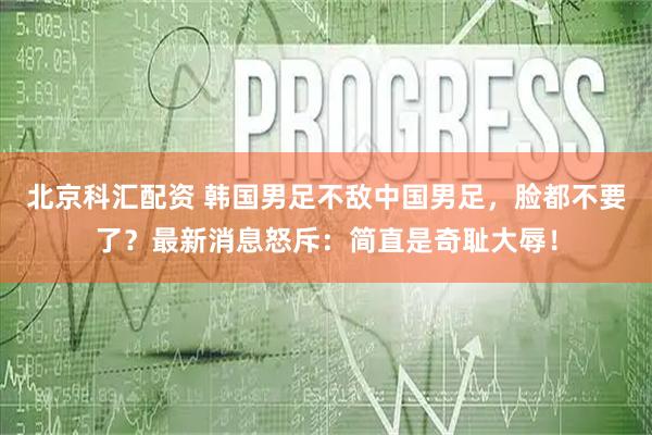 北京科汇配资 韩国男足不敌中国男足,脸都不要了?最新消息怒斥:简直是奇耻大辱!