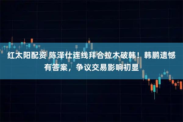红太阳配资 陈泽仕连线拜合拉木破韩!韩鹏遗憾有答案,争议交易影响初显