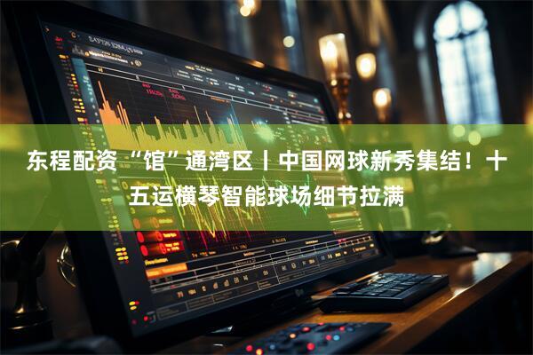 东程配资 “馆”通湾区丨中国网球新秀集结!十五运横琴智能球场细节拉满