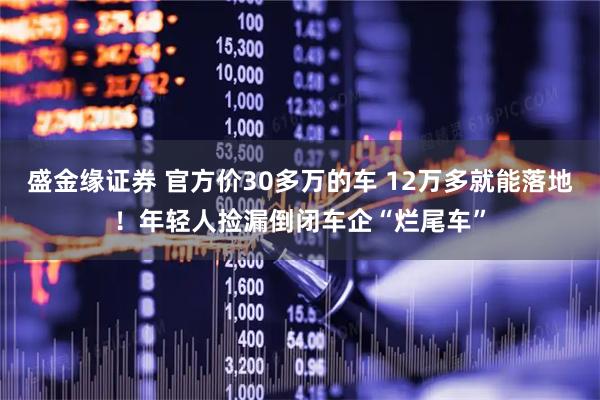 盛金缘证券 官方价30多万的车 12万多就能落地！年轻人捡漏倒闭车企“烂尾车”