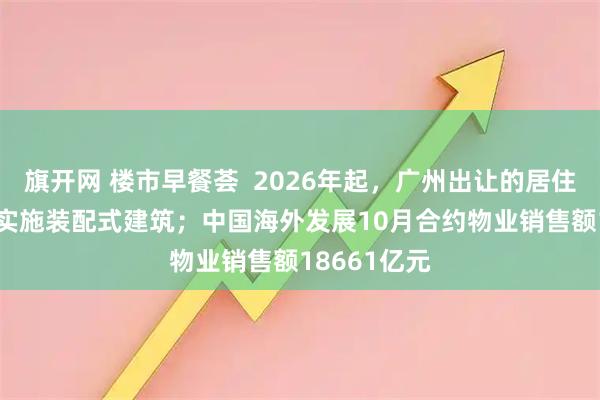 旗开网 楼市早餐荟  2026年起，广州出让的居住用地100%实施装配式建筑；中国海外发展10月合约物业销售额18661亿元
