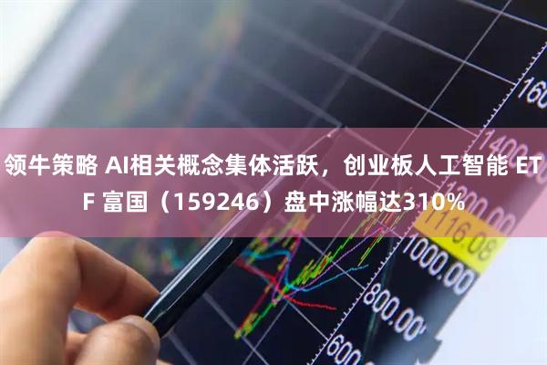 领牛策略 AI相关概念集体活跃，创业板人工智能 ETF 富国（159246）盘中涨幅达310%