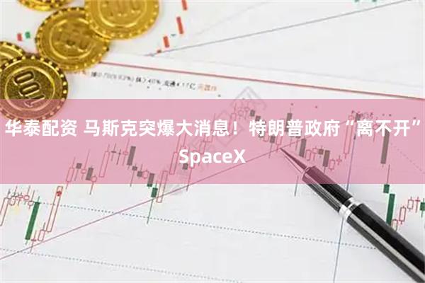 华泰配资 马斯克突爆大消息！特朗普政府“离不开”SpaceX