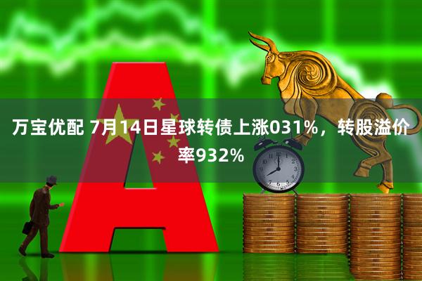 万宝优配 7月14日星球转债上涨031%，转股溢价率932%