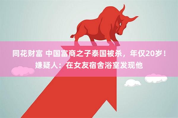 同花财富 中国富商之子泰国被杀，年仅20岁！嫌疑人：在女友宿舍浴室发现他