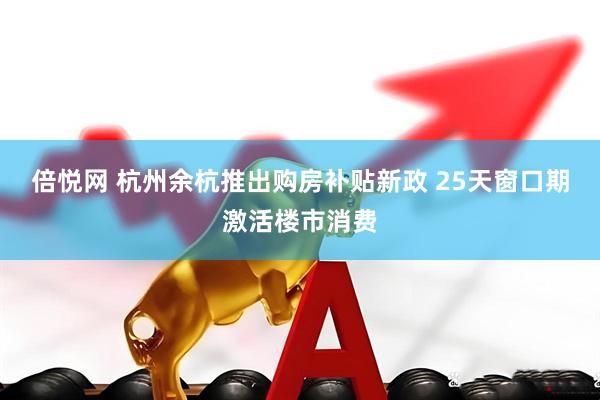 倍悦网 杭州余杭推出购房补贴新政 25天窗口期激活楼市消费