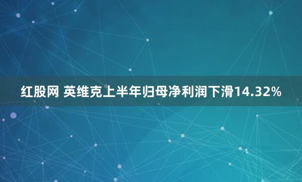 红股网 英维克上半年归母净利润下滑14.32%